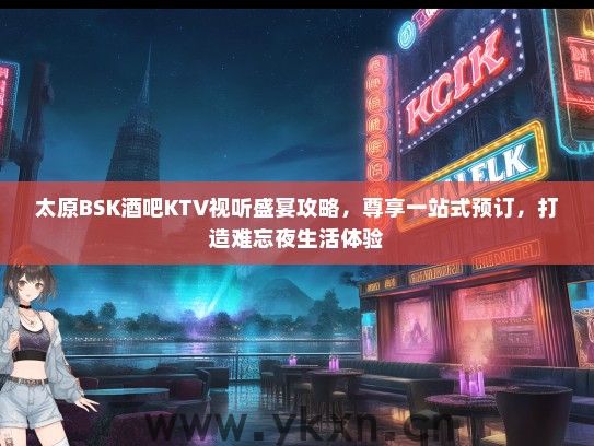 太原BSK酒吧KTV视听盛宴攻略，尊享一站式预订，打造难忘夜生活体验