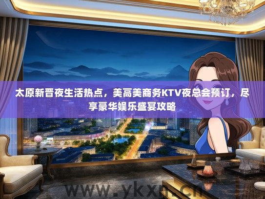 太原新晋夜生活热点，美高美商务KTV夜总会预订，尽享豪华娱乐盛宴攻略
